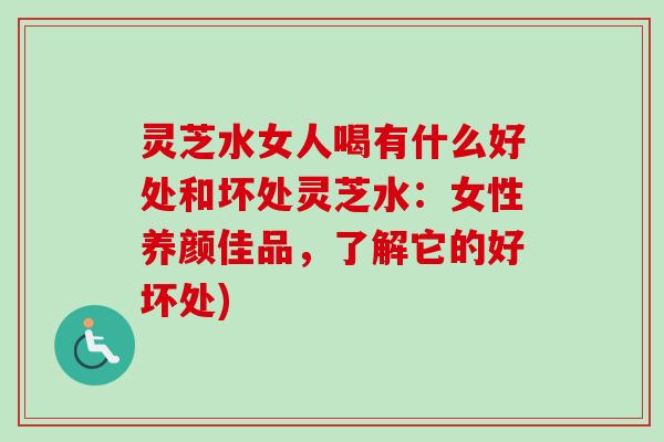 灵芝水女人喝有什么好处和坏处灵芝水：女性养颜佳品，了解它的好坏处)