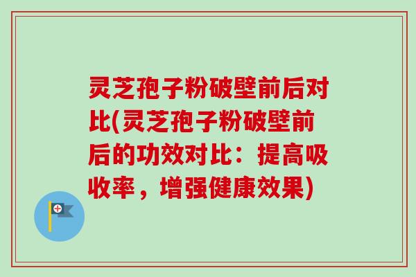 灵芝孢子粉破壁前后对比(灵芝孢子粉破壁前后的功效对比：提高吸收率，增强健康效果)