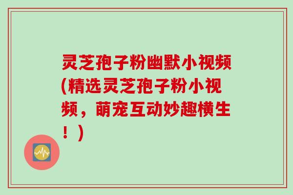 灵芝孢子粉幽默小视频(精选灵芝孢子粉小视频，萌宠互动妙趣横生！)