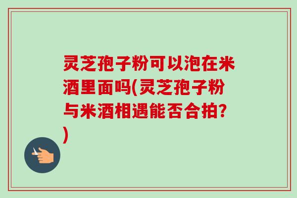 灵芝孢子粉可以泡在米酒里面吗(灵芝孢子粉与米酒相遇能否合拍?) 灵芝孢子粉可以泡在米酒里面吗(灵芝孢子粉与米酒相遇能否合拍?)