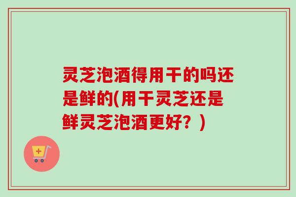 灵芝泡酒得用干的吗还是鲜的(用干灵芝还是鲜灵芝泡酒更好？)