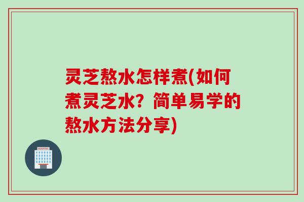 灵芝熬水怎样煮(如何煮灵芝水？简单易学的熬水方法分享)