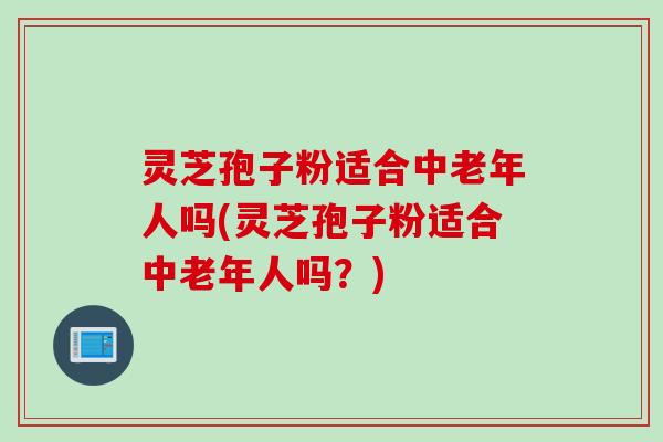 灵芝孢子粉适合中老年人吗(灵芝孢子粉适合中老年人吗？)