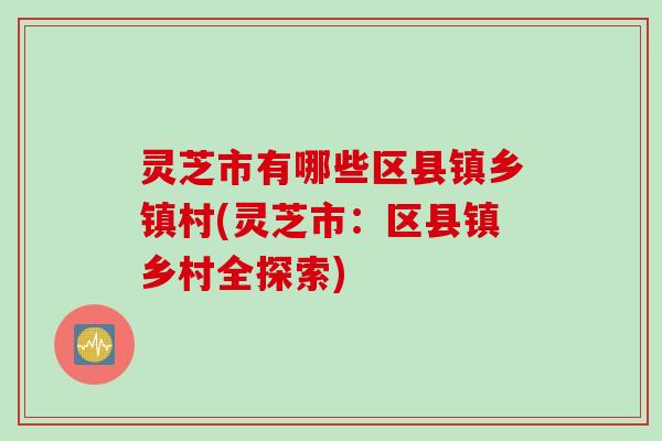 灵芝市有哪些区县镇乡镇村(灵芝市：区县镇乡村全探索)