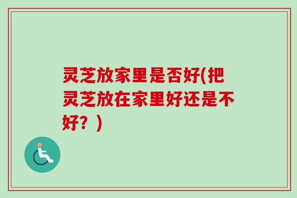 灵芝放家里是否好(把灵芝放在家里好还是不好?) 灵芝放家里是否好(把灵芝放在家里好还是不好?)