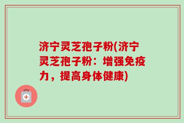 济宁灵芝孢子粉(济宁灵芝孢子粉：增强免疫力，提高身体健康)
