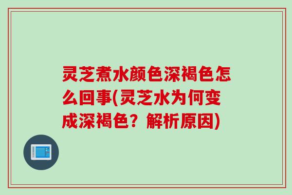 灵芝煮水颜色深褐色怎么回事(灵芝水为何变成深褐色？解析原因)