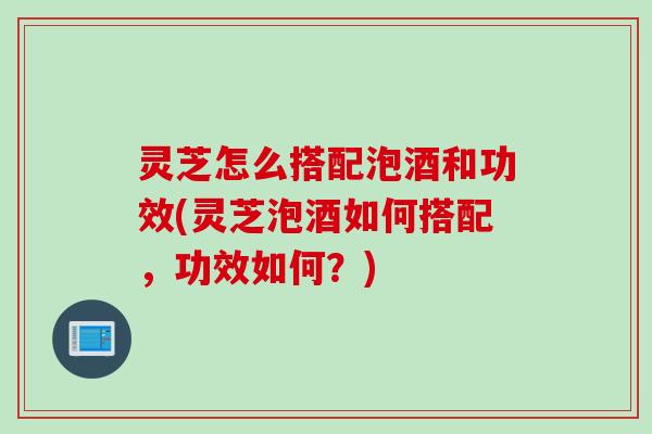 灵芝怎么搭配泡酒和功效(灵芝泡酒如何搭配，功效如何？)