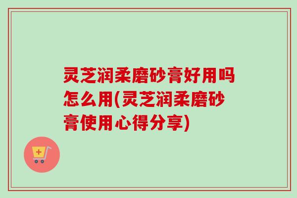 灵芝润柔磨砂膏好用吗怎么用(灵芝润柔磨砂膏使用心得分享) 灵芝润柔磨砂膏好用吗怎么用(灵芝润柔磨砂膏使用心得分享)