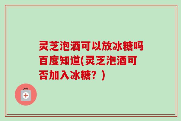 灵芝泡酒可以放冰糖吗百度知道(灵芝泡酒可否加入冰糖？)