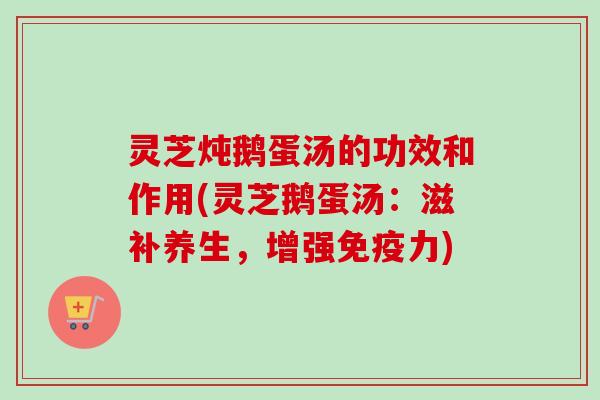 灵芝炖鹅蛋汤的功效和作用(灵芝鹅蛋汤：滋补养生，增强免疫力)