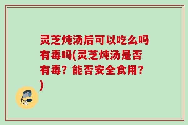 灵芝炖汤后可以吃么吗有毒吗(灵芝炖汤是否有毒？能否安全食用？)