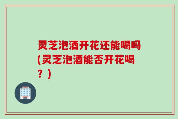 灵芝泡酒开花还能喝吗(灵芝泡酒能否开花喝？)