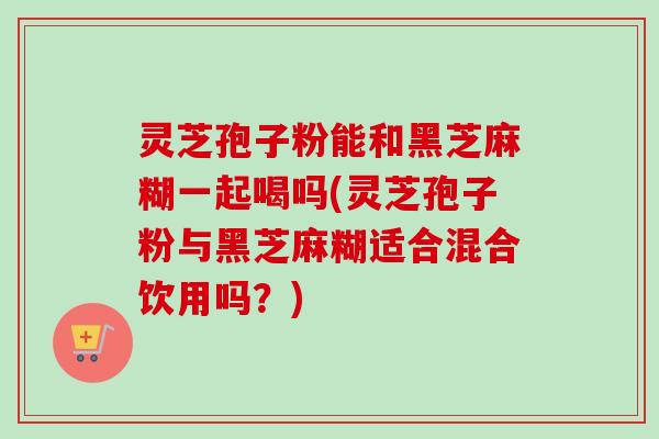 灵芝孢子粉能和黑芝麻糊一起喝吗(灵芝孢子粉与黑芝麻糊适合混合饮用吗?) 灵芝孢子粉能和黑芝麻糊一起喝吗(灵芝孢子粉与黑芝麻糊适合混合饮用吗?)