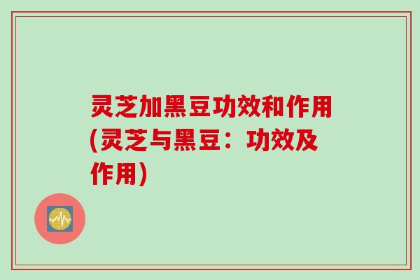 灵芝加黑豆功效和作用(灵芝与黑豆：功效及作用)