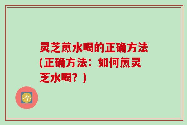 灵芝煎水喝的正确方法(正确方法：如何煎灵芝水喝？)