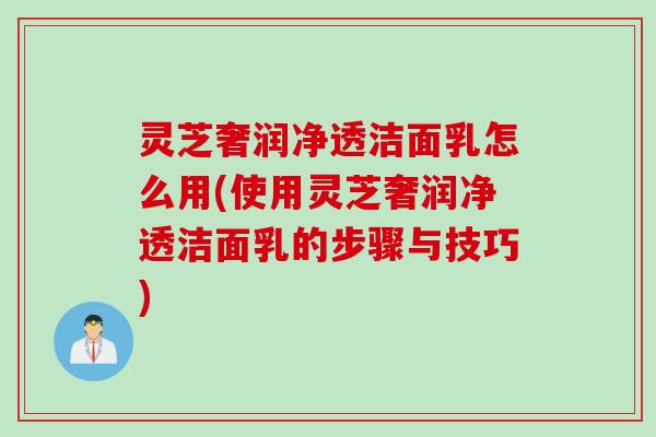 灵芝奢润净透洁面乳怎么用(使用灵芝奢润净透洁面乳的步骤与技巧)