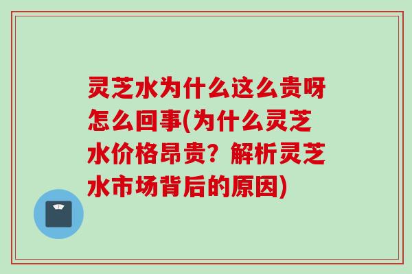 灵芝水为什么这么贵呀怎么回事(为什么灵芝水价格昂贵？解析灵芝水市场背后的原因)