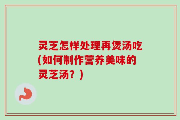 灵芝怎样处理再煲汤吃(如何制作营养美味的灵芝汤？)