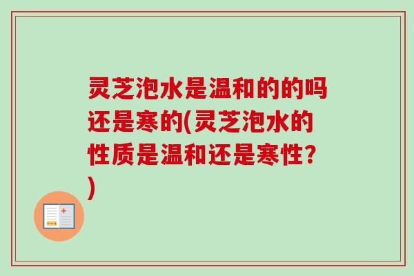 灵芝泡水是温和的的吗还是寒的(灵芝泡水的性质是温和还是寒性？)
