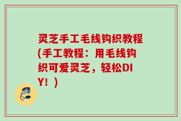 灵芝手工毛线钩织教程(手工教程:用毛线钩织可爱灵芝,轻松DIY!) 灵芝手工毛线钩织教程(手工教程:用毛线钩织可爱灵芝,轻松DIY!)