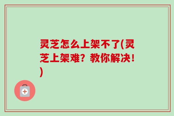 灵芝怎么上架不了(灵芝上架难？教你解决！)