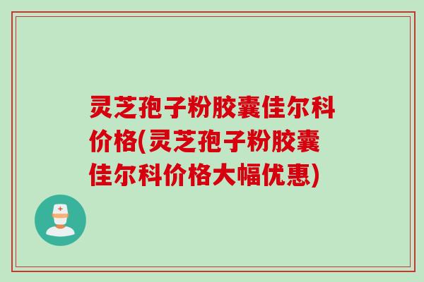 灵芝孢子粉胶囊佳尔科价格(灵芝孢子粉胶囊佳尔科价格大幅优惠) 灵芝孢子粉胶囊佳尔科价格(灵芝孢子粉胶囊佳尔科价格大幅优惠)