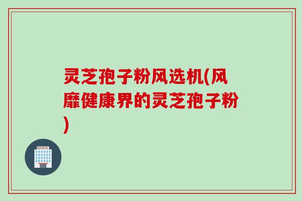 灵芝孢子粉风选机(风靡健康界的灵芝孢子粉)