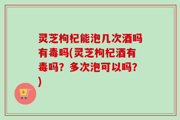 灵芝枸杞能泡几次酒吗有毒吗(灵芝枸杞酒有毒吗？多次泡可以吗？)