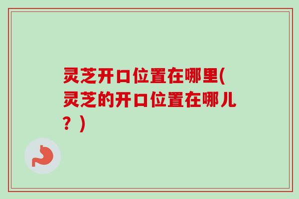 灵芝开口位置在哪里(灵芝的开口位置在哪儿？)