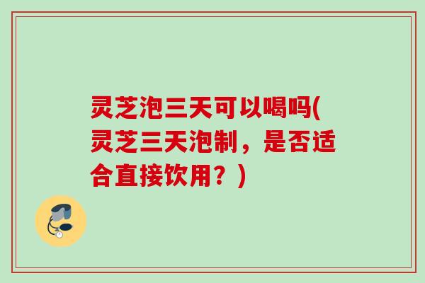 灵芝泡三天可以喝吗(灵芝三天泡制，是否适合直接饮用？)
