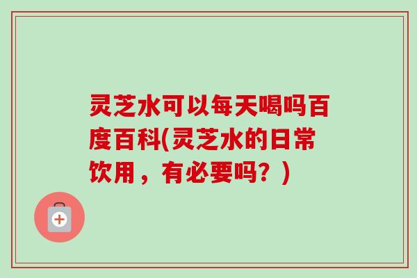 灵芝水可以每天喝吗百度百科(灵芝水的日常饮用，有必要吗？)