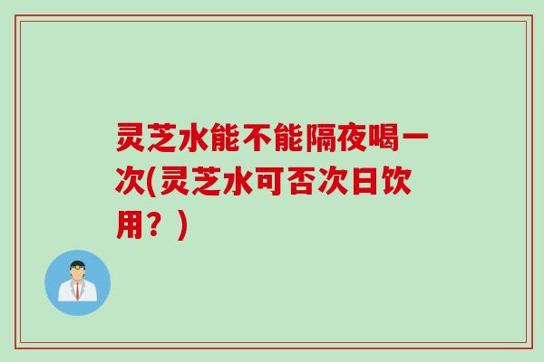 灵芝水能不能隔夜喝一次(灵芝水可否次日饮用？)