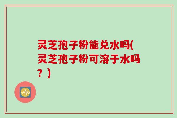 灵芝孢子粉能兑水吗(灵芝孢子粉可溶于水吗？)