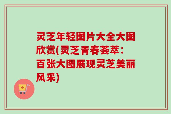灵芝年轻图片大全大图欣赏(灵芝青春荟萃：百张大图展现灵芝美丽风采)
