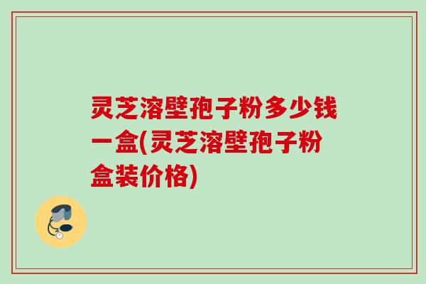 灵芝溶壁孢子粉多少钱一盒(灵芝溶壁孢子粉盒装价格) 灵芝溶壁孢子粉多少钱一盒(灵芝溶壁孢子粉盒装价格)