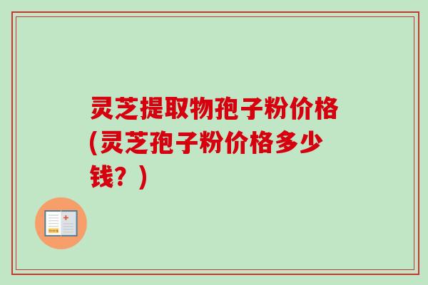灵芝提取物孢子粉价格(灵芝孢子粉价格多少钱？)