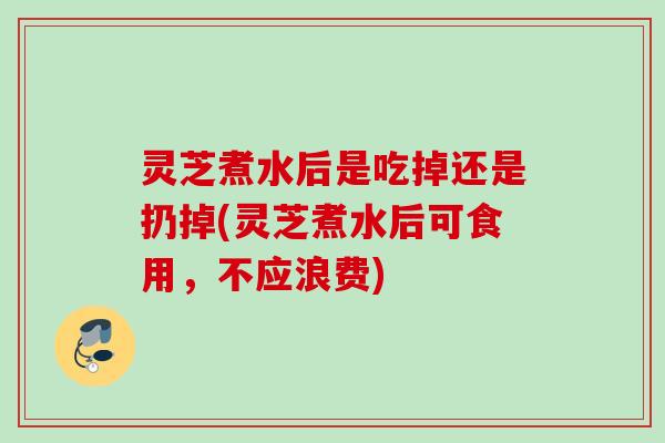 灵芝煮水后是吃掉还是扔掉(灵芝煮水后可食用，不应浪费)