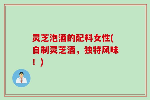 灵芝泡酒的配料女性(自制灵芝酒，独特风味！)