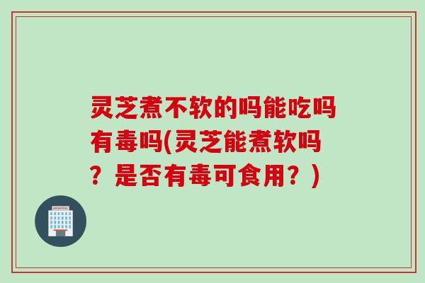 灵芝煮不软的吗能吃吗有毒吗(灵芝能煮软吗？是否有毒可食用？)