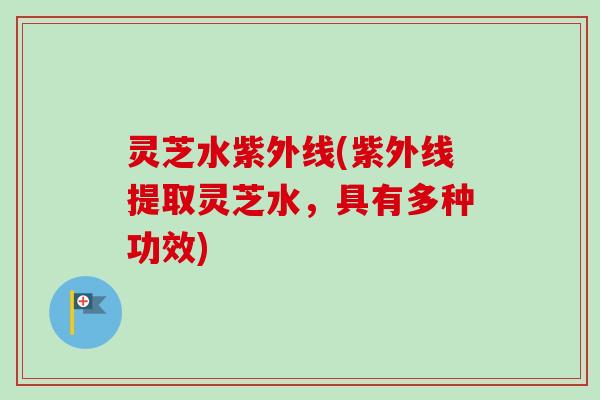 灵芝水紫外线(紫外线提取灵芝水，具有多种功效)