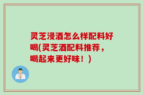 灵芝浸酒怎么样配料好喝(灵芝酒配料推荐，喝起来更好味！)