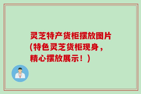 灵芝特产货柜摆放图片(特色灵芝货柜现身，精心摆放展示！)