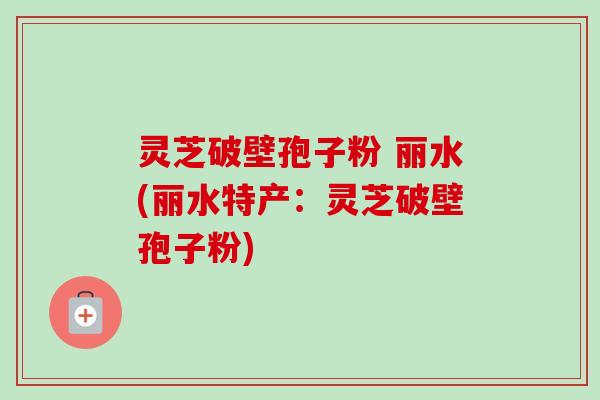 灵芝破壁孢子粉 丽水(丽水特产：灵芝破壁孢子粉)