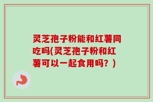 灵芝孢子粉能和红薯同吃吗(灵芝孢子粉和红薯可以一起食用吗？)