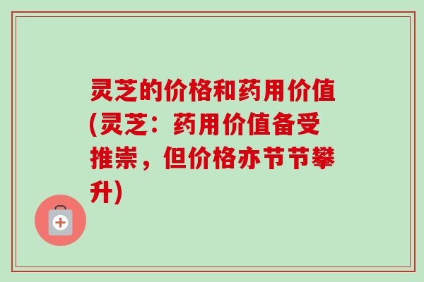 灵芝的价格和药用价值(灵芝：药用价值备受推崇，但价格亦节节攀升)