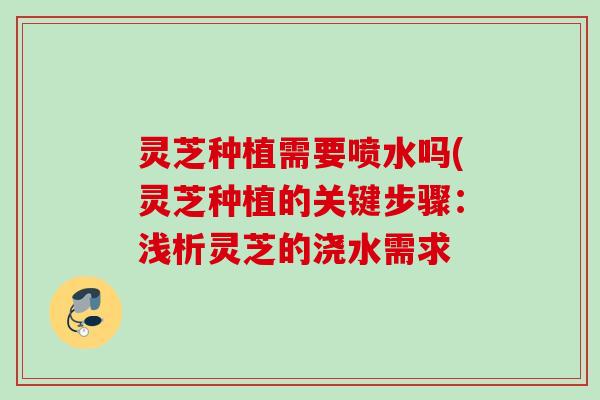 灵芝种植需要喷水吗(灵芝种植的关键步骤：浅析灵芝的浇水需求