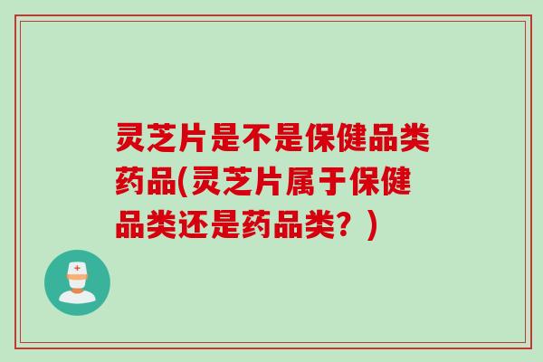 灵芝片是不是保健品类药品(灵芝片属于保健品类还是药品类？)