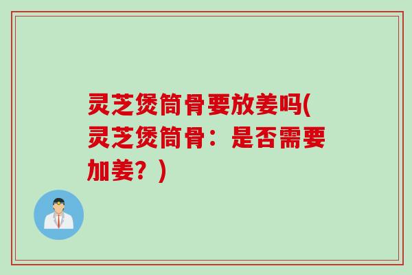 灵芝煲筒骨要放姜吗(灵芝煲筒骨：是否需要加姜？)