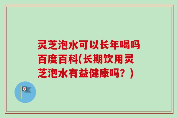 灵芝泡水可以长年喝吗百度百科(长期饮用灵芝泡水有益健康吗？)